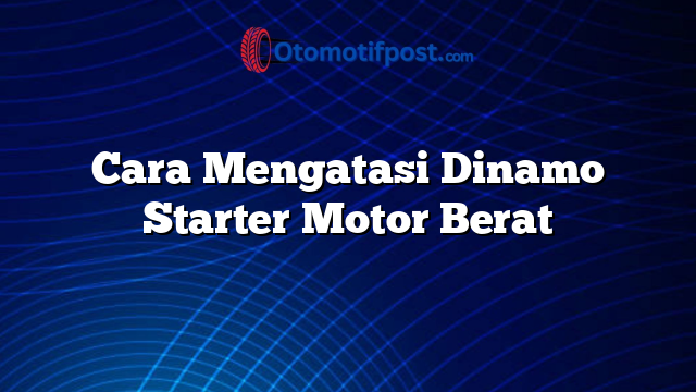 Cara Mengatasi Dinamo Starter Motor Berat