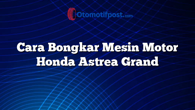 Cara Bongkar Mesin Motor Honda Astrea Grand