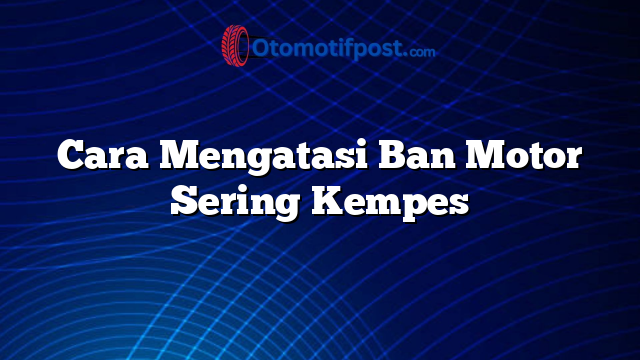 Cara Mengatasi Ban Motor Sering Kempes