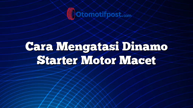 Cara Mengatasi Dinamo Starter Motor Macet