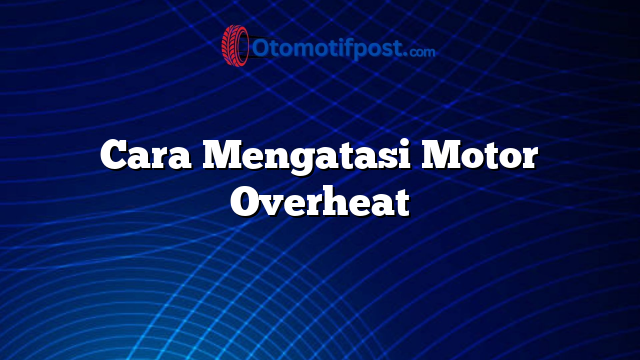 Cara Mengatasi Motor Overheat