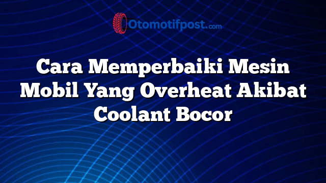 Cara Memperbaiki Mesin Mobil Yang Overheat Akibat Coolant Bocor