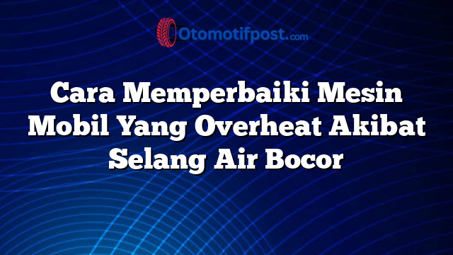 Cara Memperbaiki Mesin Mobil Yang Overheat Akibat Selang Air Bocor