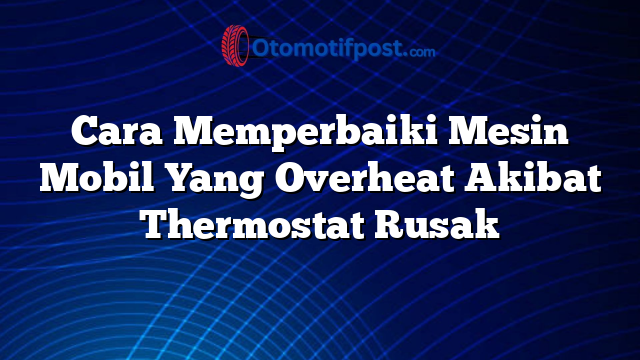 Cara Memperbaiki Mesin Mobil Yang Overheat Akibat Thermostat Rusak