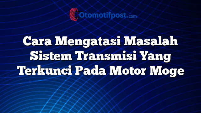 Cara Mengatasi Masalah Sistem Transmisi Yang Terkunci Pada Motor Moge