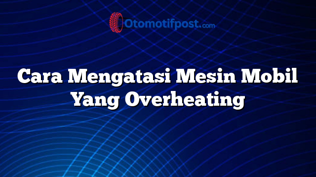 Cara Mengatasi Mesin Mobil Yang Overheating