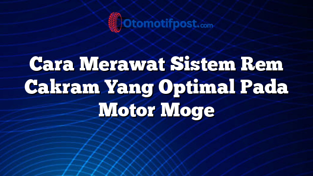 Cara Merawat Sistem Rem Cakram Yang Optimal Pada Motor Moge